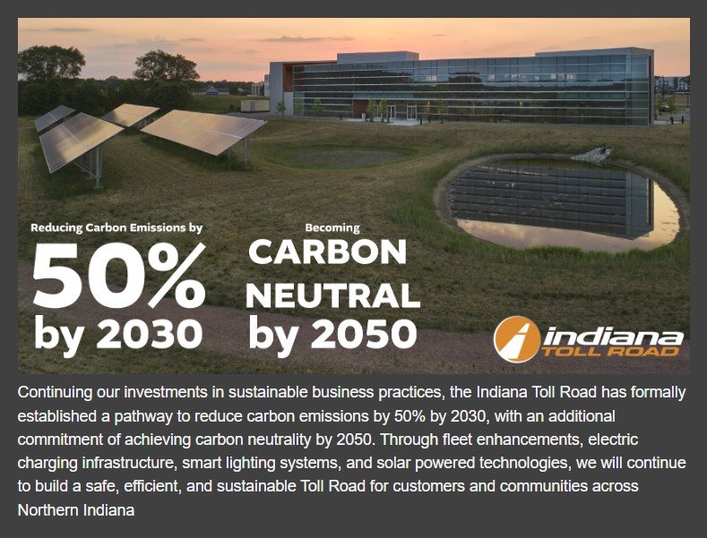 Continuing our investment in sustainable business practices, the Indiana Toll Road has formally established a pathway to reduce carbon emissions by 50% by 2030, with an additional commitment of achieving carbon neutrality by 2050. Through fleet enhancements, electric charging infrastructure, smart lighting systems, and solar powered technologies, we will continue to build a safe, efficient ,and sustainable Toll Road for customers and communities across Northern Indiana.